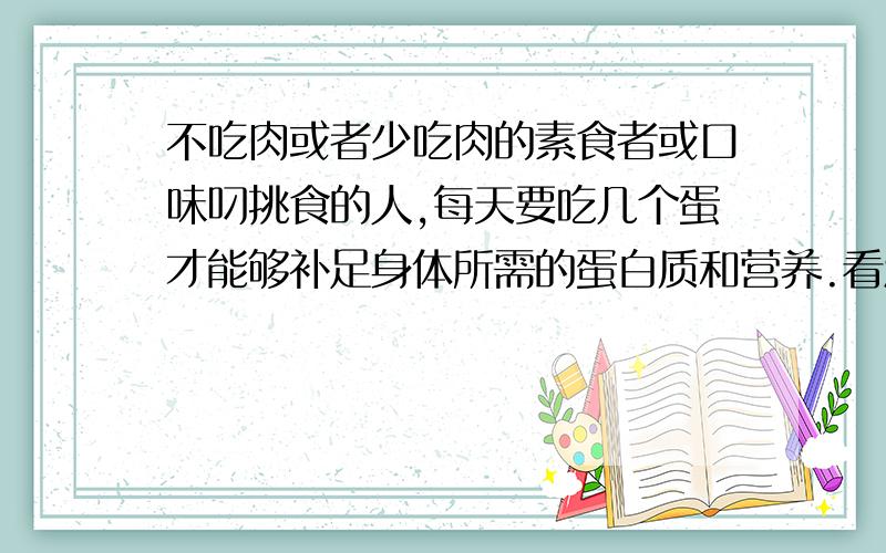 不吃肉或者少吃肉的素食者或口味叼挑食的人,每天要吃几个蛋才能够补足身体所需的蛋白质和营养.看清楚再回答吧 回答者：匿名 2010-7-31 07:23