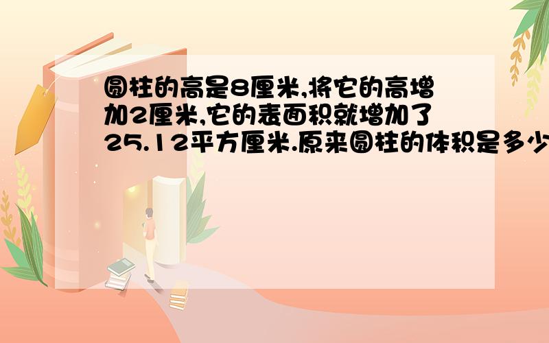 圆柱的高是8厘米,将它的高增加2厘米,它的表面积就增加了25.12平方厘米.原来圆柱的体积是多少?