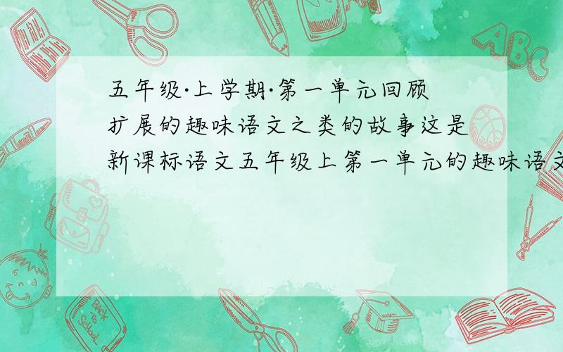 五年级·上学期·第一单元回顾扩展的趣味语文之类的故事这是新课标语文五年级上第一单元的趣味语文,我要和它是一个类型的,我也要差不多的故事!不是上册，是下册