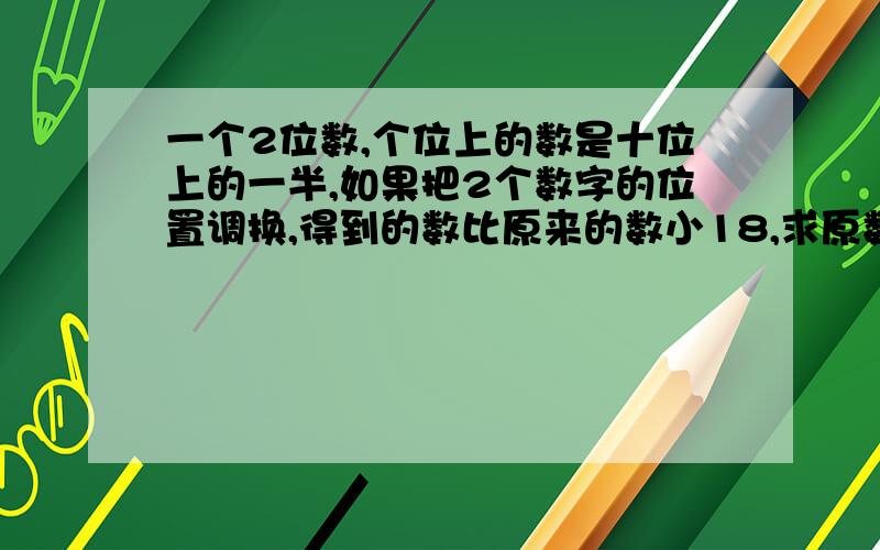 一个2位数,个位上的数是十位上的一半,如果把2个数字的位置调换,得到的数比原来的数小18,求原数.50分给你啦,明天要教的,记着,