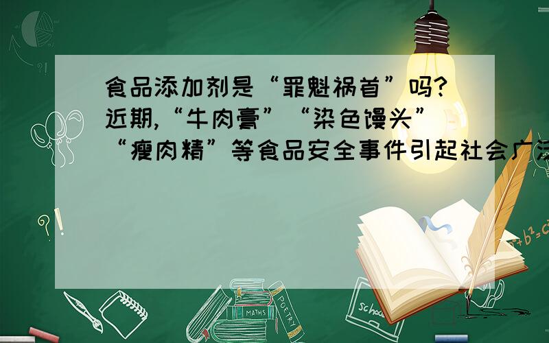 食品添加剂是“罪魁祸首”吗?近期,“牛肉膏”“染色馒头”“瘦肉精”等食品安全事件引起社会广泛关注,因“病灶”与其含有的一些添加物有关,一些消费者将矛头指向食品添加剂,认为食