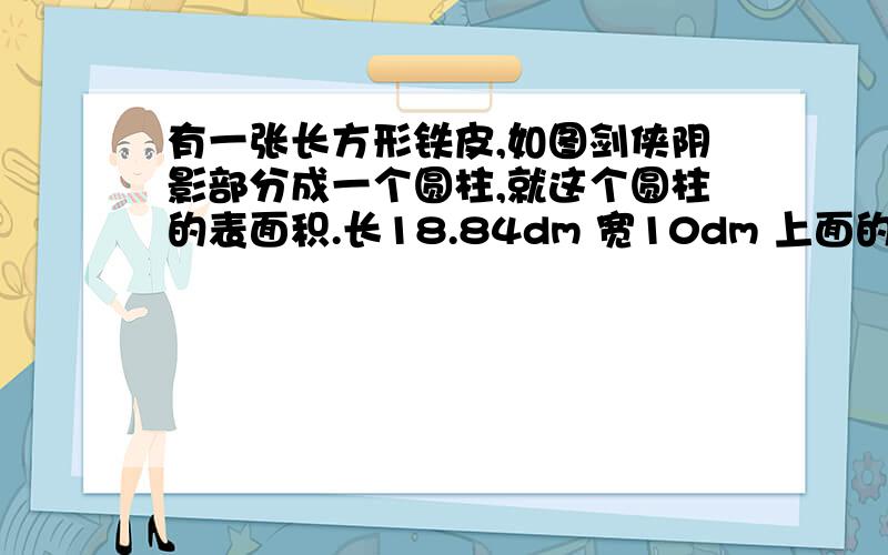 有一张长方形铁皮,如图剑侠阴影部分成一个圆柱,就这个圆柱的表面积.长18.84dm 宽10dm 上面的阴影是小长方形,下面是两个阴影的圆