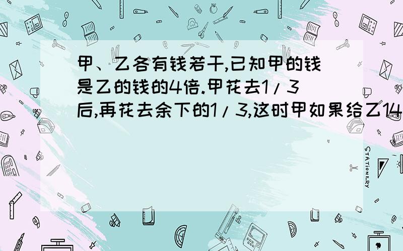 甲、乙各有钱若干,已知甲的钱是乙的钱的4倍.甲花去1/3后,再花去余下的1/3,这时甲如果给乙14元,那么甲乙的钱就相等,甲原有多少元?