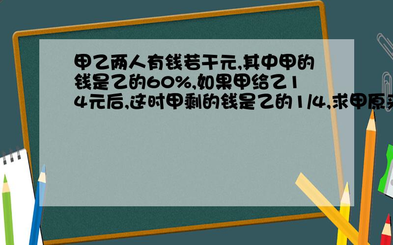 甲乙两人有钱若干元,其中甲的钱是乙的60%,如果甲给乙14元后,这时甲剩的钱是乙的1/4,求甲原来有多少元?