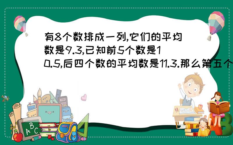 有8个数排成一列,它们的平均数是9.3,已知前5个数是10.5,后四个数的平均数是11.3.那么第五个数是多少?快啊..我明天就要上课啦..呃..要有过程的..快啊..我急用呢..