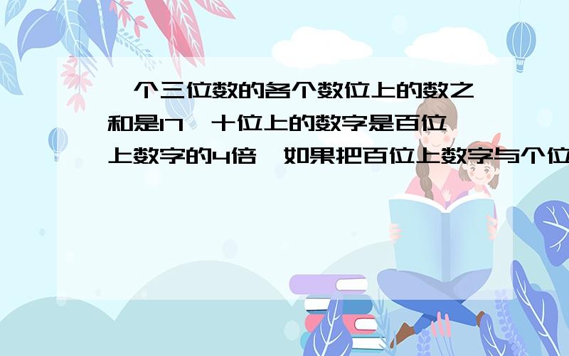 一个三位数的各个数位上的数之和是17,十位上的数字是百位上数字的4倍,如果把百位上数字与个位上数字对调