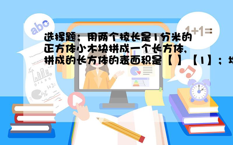 选择题；用两个棱长是1分米的正方体小木块拼成一个长方体,拼成的长方体的表面积是【 】【1】；增加了.【2】；减少了.【3】；没有变