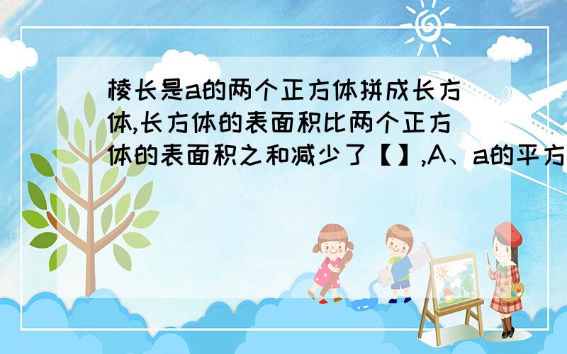 棱长是a的两个正方体拼成长方体,长方体的表面积比两个正方体的表面积之和减少了【】,A、a的平方 B、2a的平方 C、3a的平方 D、4a的平方