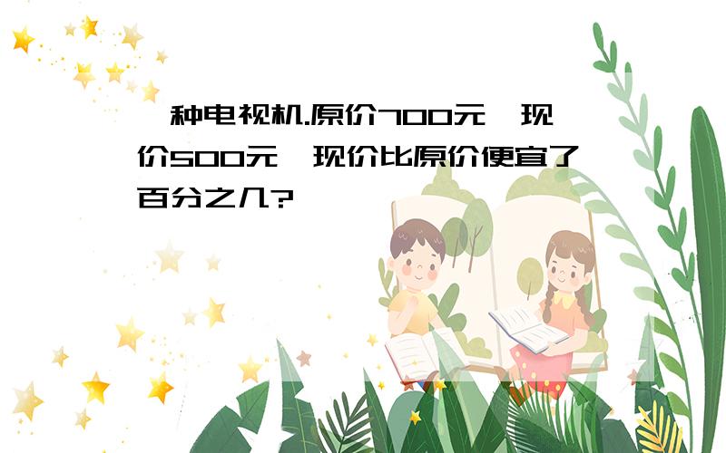 一种电视机.原价700元,现价500元,现价比原价便宜了百分之几?