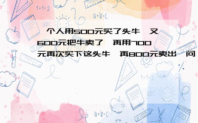 一个人用500元买了头牛,又600元把牛卖了,再用700元再次买下这头牛,再800元卖出,问 他赚了多少钱