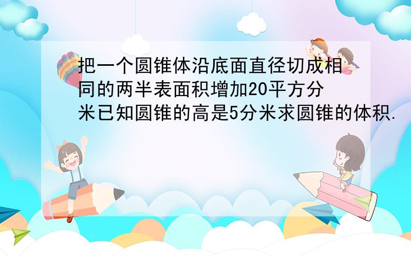 把一个圆锥体沿底面直径切成相同的两半表面积增加20平方分米已知圆锥的高是5分米求圆锥的体积.