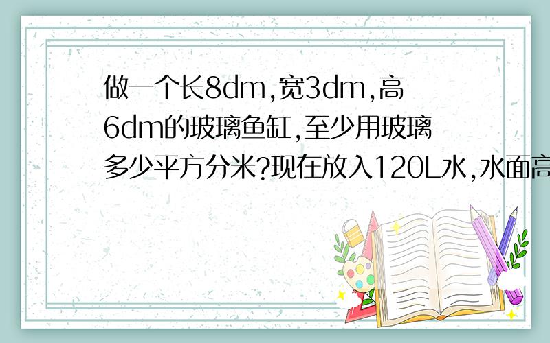 做一个长8dm,宽3dm,高6dm的玻璃鱼缸,至少用玻璃多少平方分米?现在放入120L水,水面高是多少分米?