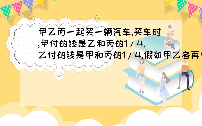 甲乙丙一起买一辆汽车,买车时,甲付的钱是乙和丙的1/4,乙付的钱是甲和丙的1/4.假如甲乙各再付30000元,那么丙比乙少付6000元.这辆车多少元?