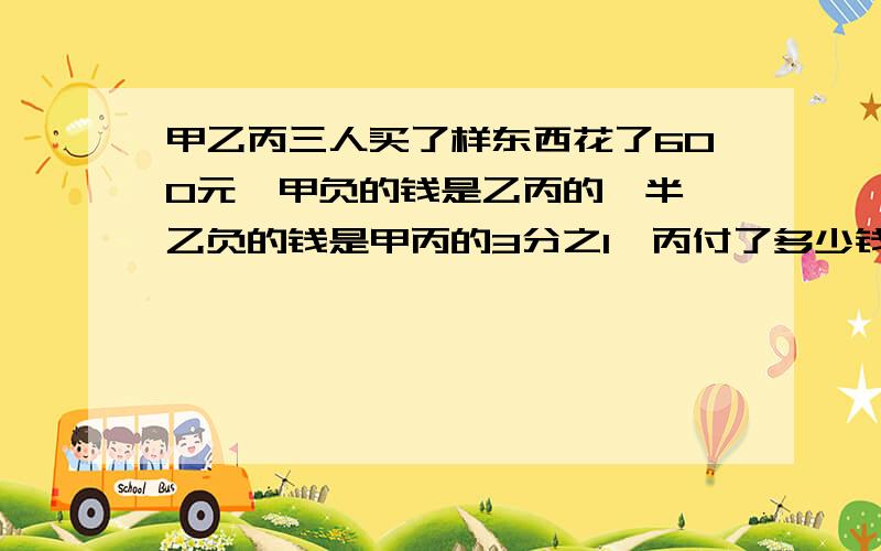 甲乙丙三人买了样东西花了600元,甲负的钱是乙丙的一半,乙负的钱是甲丙的3分之1,丙付了多少钱