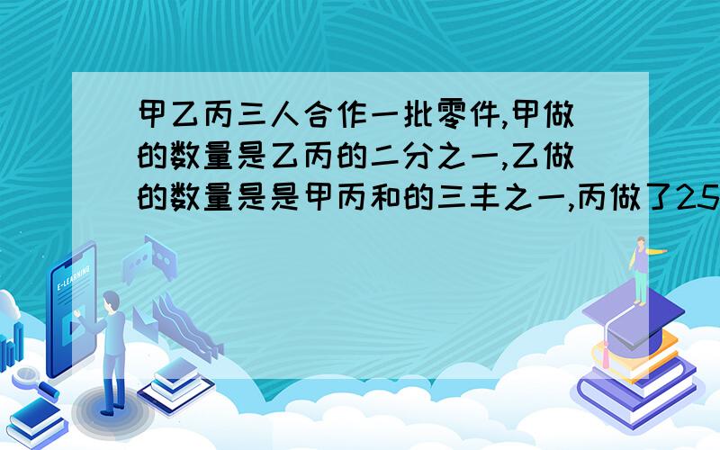 甲乙丙三人合作一批零件,甲做的数量是乙丙的二分之一,乙做的数量是是甲丙和的三丰之一,丙做了25个这批零件多少个,【不用方程,用乘法】