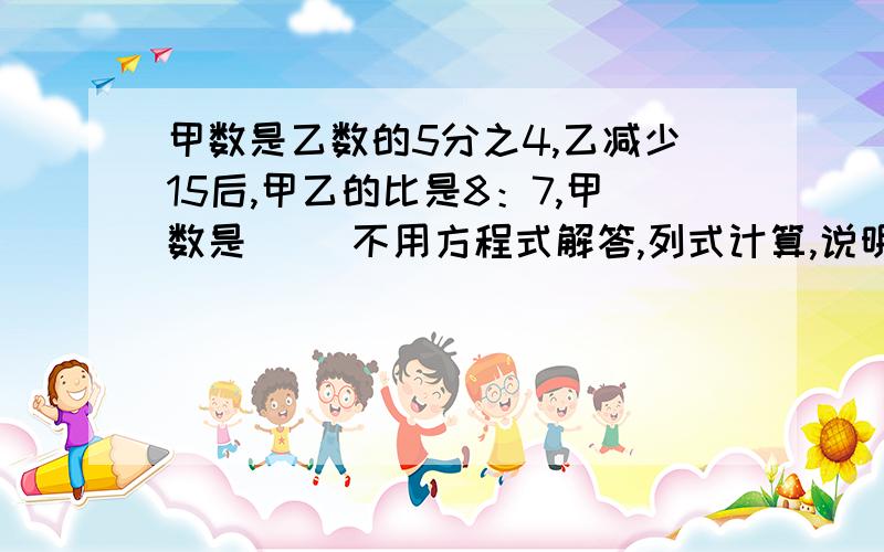 甲数是乙数的5分之4,乙减少15后,甲乙的比是8：7,甲数是（ ）不用方程式解答,列式计算,说明,）