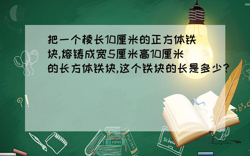 把一个棱长10厘米的正方体铁块,熔铸成宽5厘米高10厘米的长方体铁块,这个铁块的长是多少?