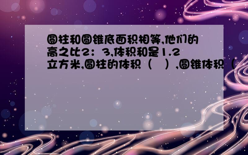 圆柱和圆锥底面积相等,他们的高之比2：3,体积和是1.2立方米,圆柱的体积（   ）,圆锥体积（   )要写出算式来