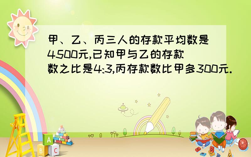 甲、乙、丙三人的存款平均数是4500元,已知甲与乙的存款数之比是4:3,丙存款数比甲多300元.