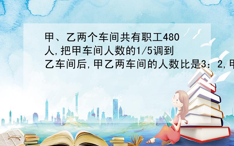 甲、乙两个车间共有职工480人,把甲车间人数的1/5调到乙车间后,甲乙两车间的人数比是3：2,甲、乙两车间有多少人?用算数方法解