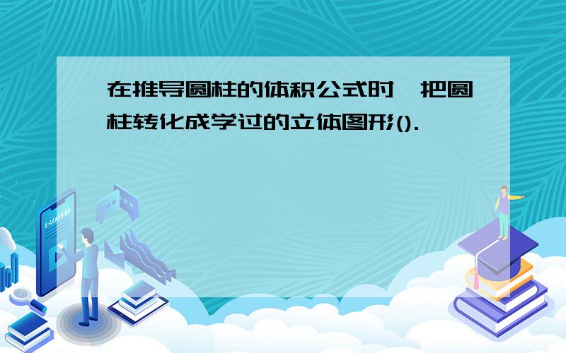 在推导圆柱的体积公式时,把圆柱转化成学过的立体图形().