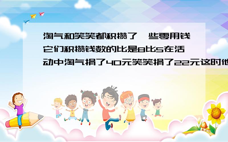 淘气和笑笑都积攒了一些零用钱它们积攒钱数的比是8比5在活动中淘气捐了40元笑笑捐了22元这时他们剩下的钱相等淘气比笑笑都捐了几元,淘气原有几元