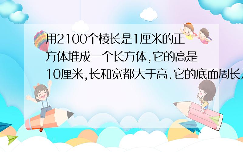 用2100个棱长是1厘米的正方体堆成一个长方体,它的高是10厘米,长和宽都大于高.它的底面周长是多少厘米?