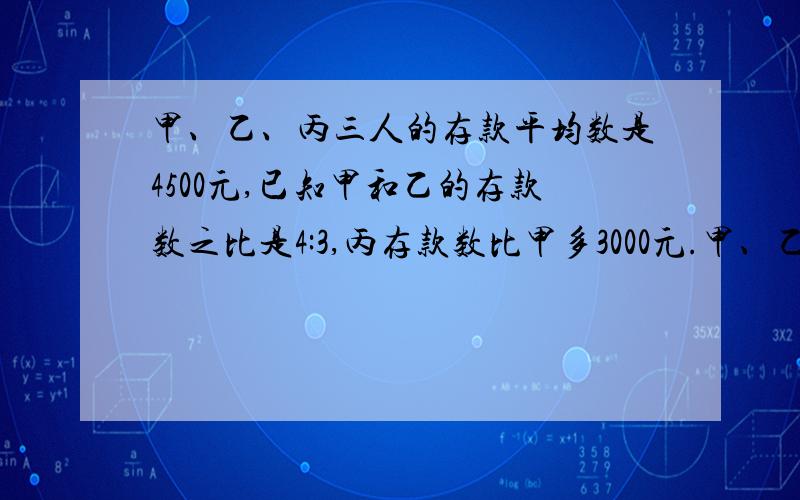 甲、乙、丙三人的存款平均数是4500元,已知甲和乙的存款数之比是4:3,丙存款数比甲多3000元.甲、乙、丙三人的存款平均数是4500元,已知甲和乙的存款数之比是4:3,丙存款数比甲多3000元.三人各存