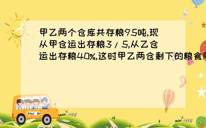 甲乙两个仓库共存粮95吨,现从甲仓运出存粮3/5,从乙仓运出存粮40%,这时甲乙两仓剩下的粮食同样多.甲乙两