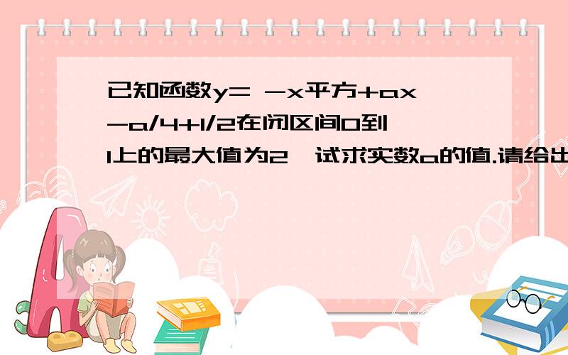 已知函数y= -x平方+ax-a/4+1/2在闭区间0到1上的最大值为2,试求实数a的值.请给出具体的过程,