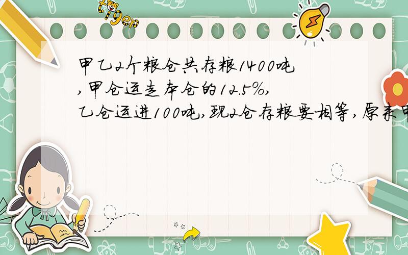 甲乙2个粮仓共存粮1400吨,甲仓运走本仓的12.5%,乙仓运进100吨,现2仓存粮要相等,原来甲乙仓存粮多少吨主要要详细点