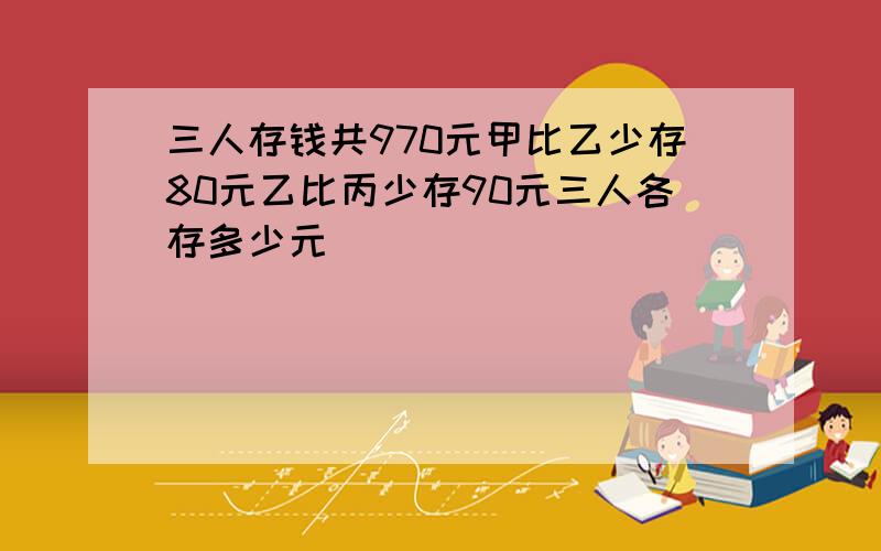 三人存钱共970元甲比乙少存80元乙比丙少存90元三人各存多少元