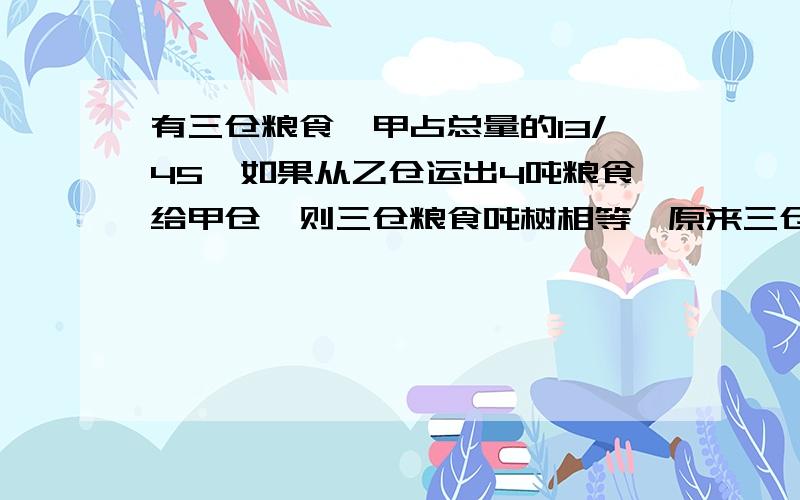 有三仓粮食,甲占总量的13/45,如果从乙仓运出4吨粮食给甲仓,则三仓粮食吨树相等,原来三仓共存粮多少吨.