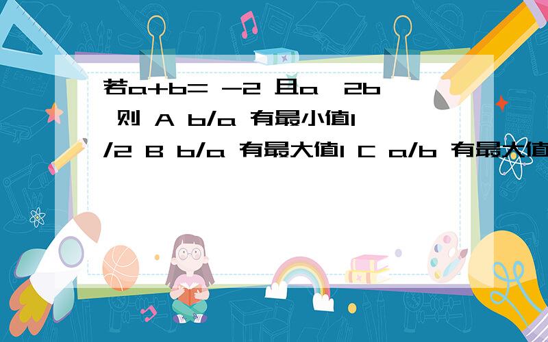 若a+b= -2 且a≥2b 则 A b/a 有最小值1/2 B b/a 有最大值1 C a/b 有最大值2 D a/b 有最小值 -8/9我用a=-2-b 代入 a≥2b b≤-2/3同理 得出 a≥-4/3 那得出的答案应该是 b/a 有最大值1/2 或 a/b 有最小值2 与原答案