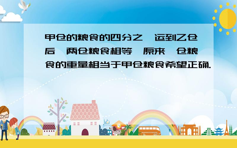 甲仓的粮食的四分之一运到乙仓后,两仓粮食相等,原来一仓粮食的重量相当于甲仓粮食希望正确.