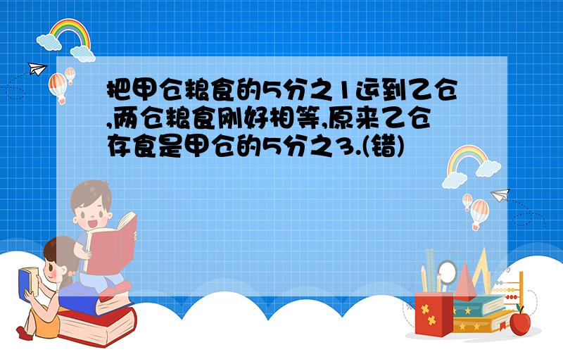 把甲仓粮食的5分之1运到乙仓,两仓粮食刚好相等,原来乙仓存食是甲仓的5分之3.(错)