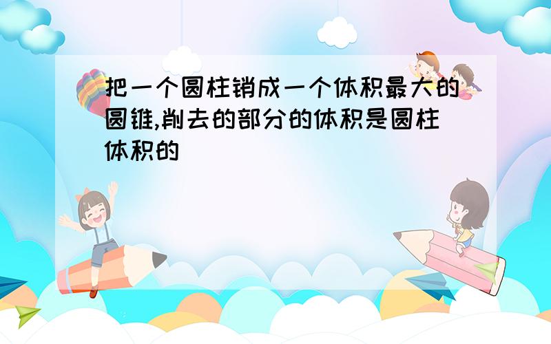 把一个圆柱销成一个体积最大的圆锥,削去的部分的体积是圆柱体积的（ ）