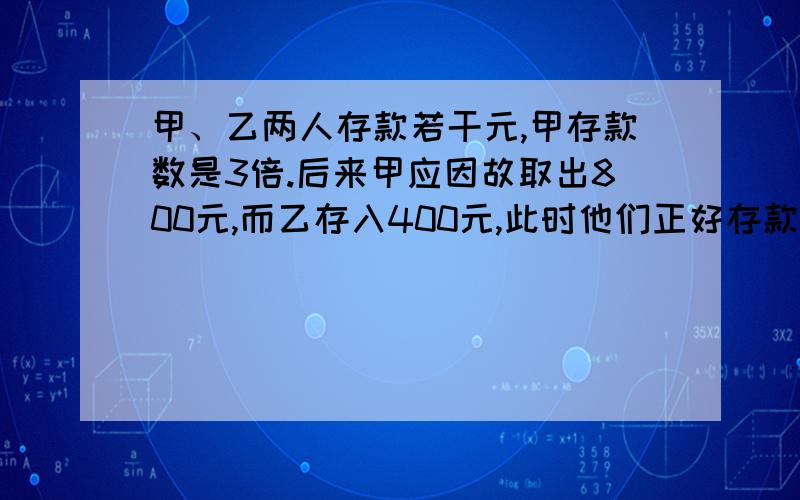 甲、乙两人存款若干元,甲存款数是3倍.后来甲应因故取出800元,而乙存入400元,此时他们正好存款数相等.原来他们各存款多少钱?（只需要算式,不需要解析!）