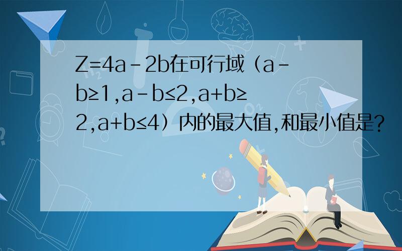 Z=4a-2b在可行域（a-b≥1,a-b≤2,a+b≥2,a+b≤4）内的最大值,和最小值是?