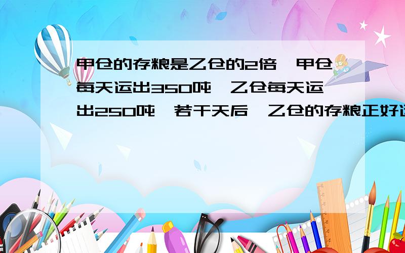 甲仓的存粮是乙仓的2倍,甲仓每天运出350吨,乙仓每天运出250吨,若干天后,乙仓的存粮正好运完,甲仓还剩下900吨.两仓原来各有多少吨存粮