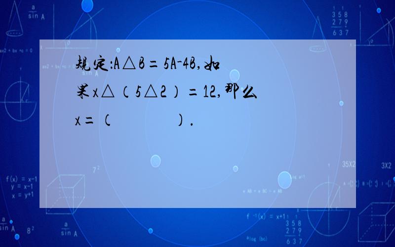 规定：A△B=5A-4B,如果x△（5△2）=12,那么x=（　　　）.