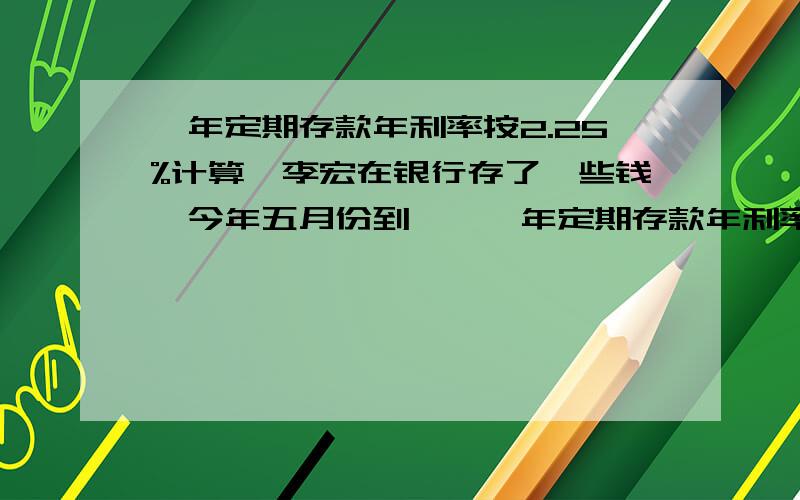 一年定期存款年利率按2.25%计算,李宏在银行存了一些钱,今年五月份到……一年定期存款年利率按2.25%计算,李宏在银行存了一些钱,今年五月份到期,扣除20.5元的利息税后,他实际得到利息72元,