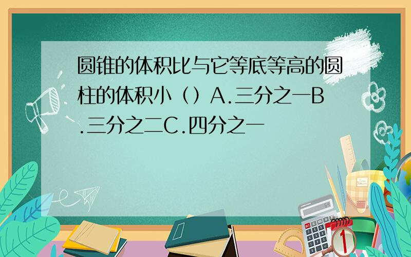 圆锥的体积比与它等底等高的圆柱的体积小（）A.三分之一B.三分之二C.四分之一