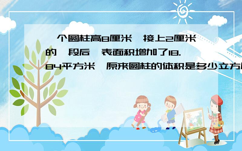 一个圆柱高8厘米,接上2厘米的一段后,表面积增加了18.84平方米,原来圆柱的体积是多少立方厘米?