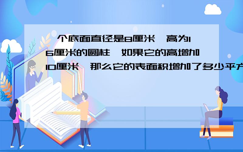 一个底面直径是8厘米,高为16厘米的圆柱,如果它的高增加10厘米,那么它的表面积增加了多少平方厘米快,快,快说到做到