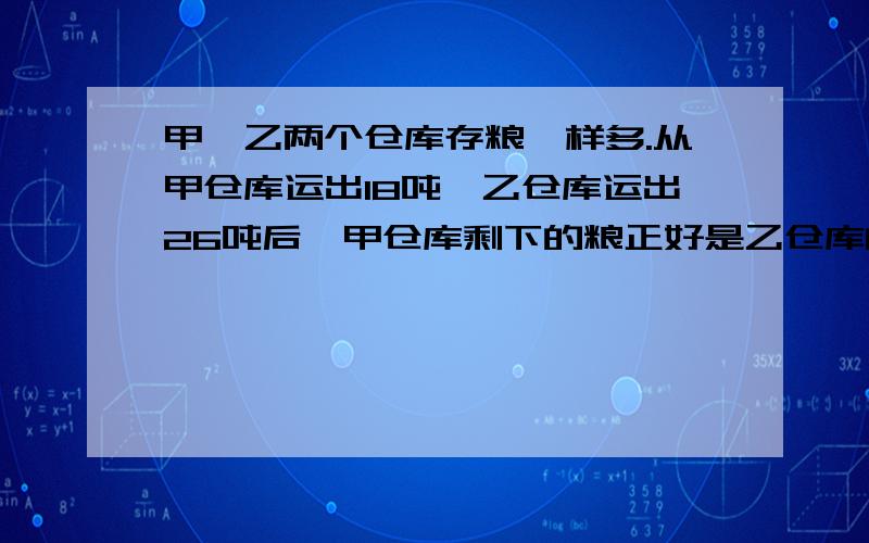 甲、乙两个仓库存粮一样多.从甲仓库运出18吨,乙仓库运出26吨后,甲仓库剩下的粮正好是乙仓库的3倍.甲、乙仓库共存粮多少千克?不用方程,讲原因.