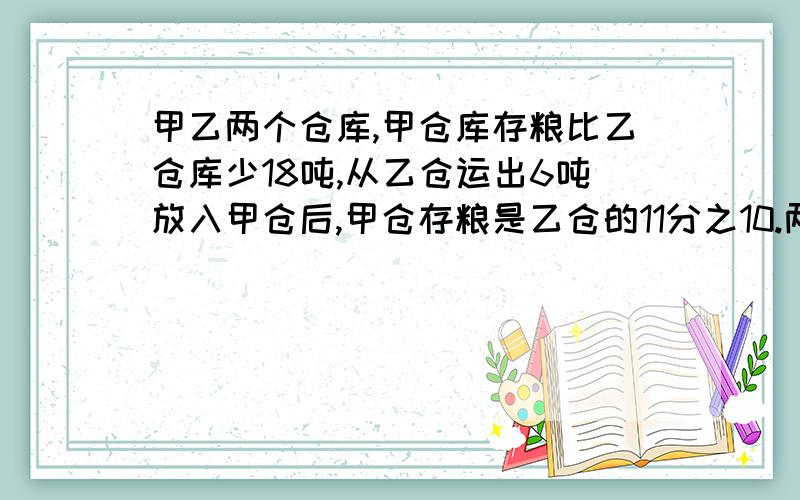 甲乙两个仓库,甲仓库存粮比乙仓库少18吨,从乙仓运出6吨放入甲仓后,甲仓存粮是乙仓的11分之10.两个仓库原来有各有多少吨?方程解