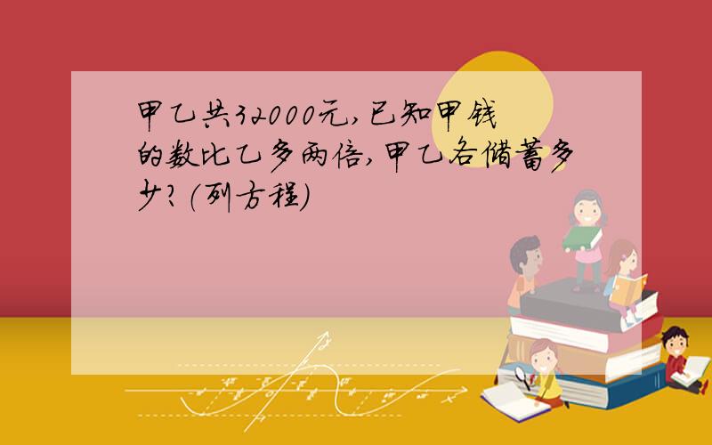 甲乙共32000元,已知甲钱的数比乙多两倍,甲乙各储蓄多少?（列方程）