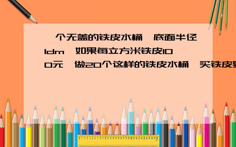 一个无盖的铁皮水桶,底面半径1dm,如果每立方米铁皮100元,做20个这样的铁皮水桶,买铁皮要花多少