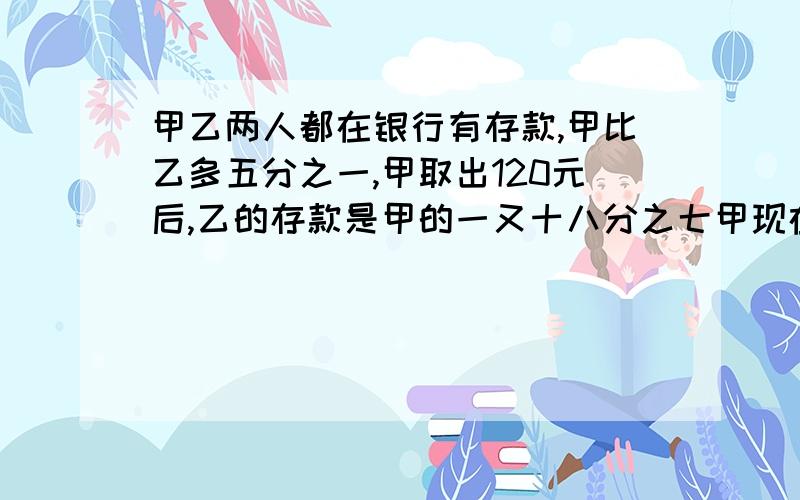 甲乙两人都在银行有存款,甲比乙多五分之一,甲取出120元后,乙的存款是甲的一又十八分之七甲现在有多少钱最好不用方程解